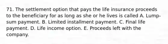 71. The settlement option that pays the life insurance proceeds to the beneficiary for as long as she or he lives is called A. Lump-sum payment. B. Limited installment payment. C. Final life payment. D. Life income option. E. Proceeds left with the company.