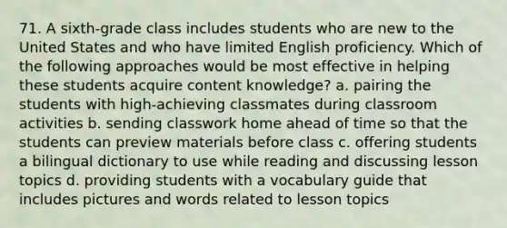 71. A sixth-grade class includes students who are new to the United States and who have limited English proficiency. Which of the following approaches would be most effective in helping these students acquire content knowledge? a. pairing the students with high-achieving classmates during classroom activities b. sending classwork home ahead of time so that the students can preview materials before class c. offering students a bilingual dictionary to use while reading and discussing lesson topics d. providing students with a vocabulary guide that includes pictures and words related to lesson topics