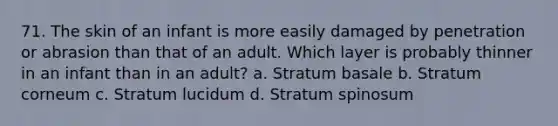 71. The skin of an infant is more easily damaged by penetration or abrasion than that of an adult. Which layer is probably thinner in an infant than in an adult? a. Stratum basale b. Stratum corneum c. Stratum lucidum d. Stratum spinosum