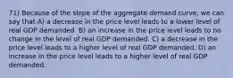 71) Because of the slope of the aggregate demand curve, we can say that A) a decrease in the price level leads to a lower level of real GDP demanded. B) an increase in the price level leads to no change in the level of real GDP demanded. C) a decrease in the price level leads to a higher level of real GDP demanded. D) an increase in the price level leads to a higher level of real GDP demanded.