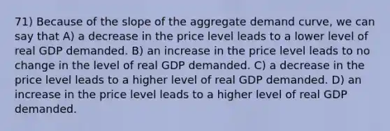 71) Because of the slope of the aggregate demand curve, we can say that A) a decrease in the price level leads to a lower level of real GDP demanded. B) an increase in the price level leads to no change in the level of real GDP demanded. C) a decrease in the price level leads to a higher level of real GDP demanded. D) an increase in the price level leads to a higher level of real GDP demanded.