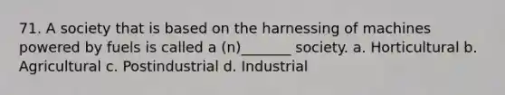 71. A society that is based on the harnessing of machines powered by fuels is called a (n)_______ society. a. Horticultural b. Agricultural c. Postindustrial d. Industrial