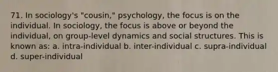 71. In sociology's "cousin," psychology, the focus is on the individual. In sociology, the focus is above or beyond the individual, on group-level dynamics and social structures. This is known as: a. intra-individual b. inter-individual c. supra-individual d. super-individual