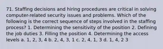 71. Staffing decisions and hiring procedures are critical in solving computer-related security issues and problems. Which of the following is the correct sequence of steps involved in the staffing process? 1. Determining the sensitivity of the position 2. Defining the job duties 3. Filling the position 4. Determining the access levels a. 1, 2, 3, 4 b. 2, 4, 3, 1 c. 2, 4, 1, 3 d. 1, 4, 2 3