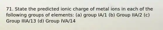 71. State the predicted ionic charge of metal ions in each of the following groups of elements: (a) group IA/1 (b) Group IIA/2 (c) Group IIIA/13 (d) Group IVA/14