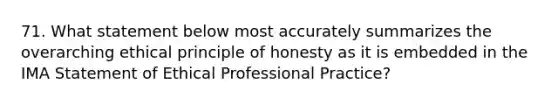 71. What statement below most accurately summarizes the overarching ethical principle of honesty as it is embedded in the IMA Statement of Ethical Professional Practice?