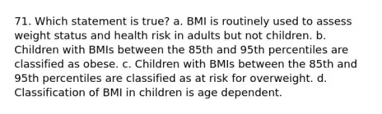 71. Which statement is true? a. BMI is routinely used to assess weight status and health risk in adults but not children. b. Children with BMIs between the 85th and 95th percentiles are classified as obese. c. Children with BMIs between the 85th and 95th percentiles are classified as at risk for overweight. d. Classification of BMI in children is age dependent.