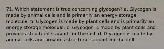 71. Which statement is true concerning glycogen? a. Glycogen is made by animal cells and is primarily an energy storage molecule. b. Glycogen is made by plant cells and is primarily an energy storage molecule. c. Glycogen is made by plant cells and provides structural support for the cell. d. Glycogen is made by animal cells and provides structural support for the cell.