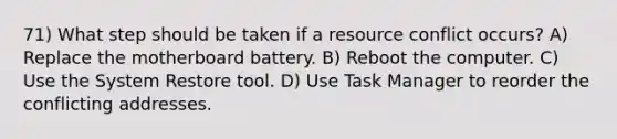 71) What step should be taken if a resource conflict occurs? A) Replace the motherboard battery. B) Reboot the computer. C) Use the System Restore tool. D) Use Task Manager to reorder the conflicting addresses.