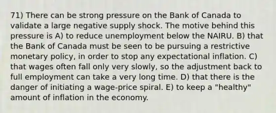 71) There can be strong pressure on the Bank of Canada to validate a large negative supply shock. The motive behind this pressure is A) to reduce unemployment below the NAIRU. B) that the Bank of Canada must be seen to be pursuing a restrictive <a href='https://www.questionai.com/knowledge/kEE0G7Llsx-monetary-policy' class='anchor-knowledge'>monetary policy</a>, in order to stop any expectational inflation. C) that wages often fall only very slowly, so the adjustment back to full employment can take a very long time. D) that there is the danger of initiating a wage-price spiral. E) to keep a "healthy" amount of inflation in the economy.