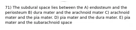 71) The subdural space lies between the A) endosteum and the periosteum B) dura mater and the arachnoid mater C) arachnoid mater and the pia mater. D) pia mater and the dura mater. E) pia mater and the subarachnoid space