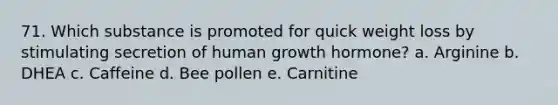 71. Which substance is promoted for quick weight loss by stimulating secretion of human growth hormone? a. Arginine b. DHEA c. Caffeine d. Bee pollen e. Carnitine