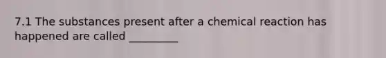 7.1 The substances present after a chemical reaction has happened are called _________