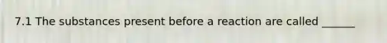 7.1 The substances present before a reaction are called ______