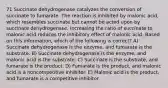 71 Succinate dehydrogenase catalyzes the conversion of succinate to fumarate. The reaction is inhibited by malonic acid, which resembles succinate but cannot be acted upon by succinate dehydrogenase. Increasing the ratio of succinate to malonic acid reduces the inhibitory effect of malonic acid. Based on this information, which of the following is correct? A) Succinate dehydrogenase is the enzyme, and fumarate is the substrate. B) Succinate dehydrogenase is the enzyme, and malonic acid is the substrate. C) Succinate is the substrate, and fumarate is the product. D) Fumarate is the product, and malonic acid is a noncompetitive inhibitor. E) Malonic acid is the product, and fumarate is a competitive inhibitor.