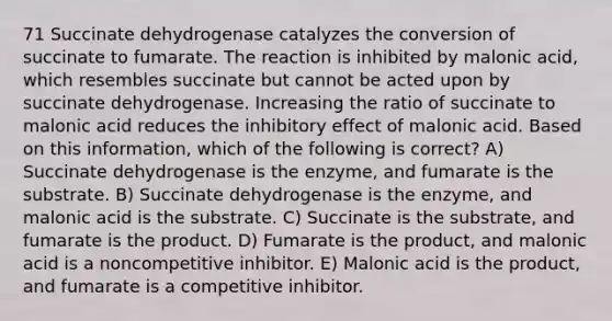 71 Succinate dehydrogenase catalyzes the conversion of succinate to fumarate. The reaction is inhibited by malonic acid, which resembles succinate but cannot be acted upon by succinate dehydrogenase. Increasing the ratio of succinate to malonic acid reduces the inhibitory effect of malonic acid. Based on this information, which of the following is correct? A) Succinate dehydrogenase is the enzyme, and fumarate is the substrate. B) Succinate dehydrogenase is the enzyme, and malonic acid is the substrate. C) Succinate is the substrate, and fumarate is the product. D) Fumarate is the product, and malonic acid is a noncompetitive inhibitor. E) Malonic acid is the product, and fumarate is a competitive inhibitor.