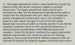 71. The supply department within a large healthcare facility has failed to order and deliver necessary supplies to another department. The supply department claims that it never received the order, but the department that placed the order is certain that the information was sent. What is the healthcare quality management professional's role in this situation? a. Appoint a new supply manager to ensure that the supply department receives all orders in a timely manner to provide the supplies b. Research the error that caused the breakdown in communications and develop a more effective process for supplies c. Assist the facility in clarifying the supply relationship between departments and review the process for ordering supplies d. Assess and recommend software programs that can improve the process for ordering supplies and avoid future errors