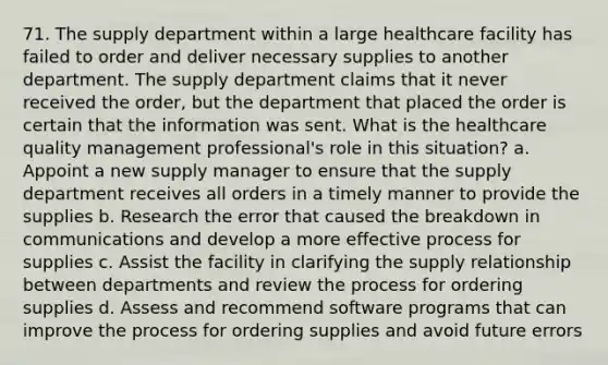 71. The supply department within a large healthcare facility has failed to order and deliver necessary supplies to another department. The supply department claims that it never received the order, but the department that placed the order is certain that the information was sent. What is the healthcare quality management professional's role in this situation? a. Appoint a new supply manager to ensure that the supply department receives all orders in a timely manner to provide the supplies b. Research the error that caused the breakdown in communications and develop a more effective process for supplies c. Assist the facility in clarifying the supply relationship between departments and review the process for ordering supplies d. Assess and recommend software programs that can improve the process for ordering supplies and avoid future errors