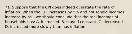 71. Suppose that the CPI does indeed overstate the rate of inflation. When the CPI increases by 5% and household incomes increase by 5%, we should conclude that the real incomes of households has: A. increased. B. stayed constant. C. decreased. D. increased more slowly than has inflation.