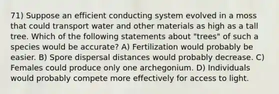 71) Suppose an efficient conducting system evolved in a moss that could transport water and other materials as high as a tall tree. Which of the following statements about "trees" of such a species would be accurate? A) Fertilization would probably be easier. B) Spore dispersal distances would probably decrease. C) Females could produce only one archegonium. D) Individuals would probably compete more effectively for access to light.