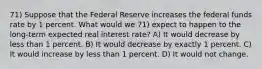 71) Suppose that the Federal Reserve increases the federal funds rate by 1 percent. What would we 71) expect to happen to the long-term expected real interest rate? A) It would decrease by less than 1 percent. B) It would decrease by exactly 1 percent. C) It would increase by less than 1 percent. D) It would not change.