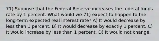 71) Suppose that the Federal Reserve increases the federal funds rate by 1 percent. What would we 71) expect to happen to the long-term expected real interest rate? A) It would decrease by less than 1 percent. B) It would decrease by exactly 1 percent. C) It would increase by less than 1 percent. D) It would not change.