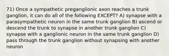 71) Once a sympathetic preganglionic axon reaches a trunk ganglion, it can do all of the following EXCEPT? A) synapse with a parasympathetic neuron in the same trunk ganglion B) ascend or descend the trunk to synapse in another trunk ganglion C) synapse with a ganglionic neuron in the same trunk ganglion D) pass through the trunk ganglion without synapsing with another neuron