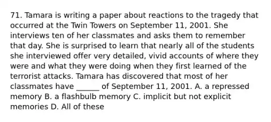 71. Tamara is writing a paper about reactions to the tragedy that occurred at the Twin Towers on September 11, 2001. She interviews ten of her classmates and asks them to remember that day. She is surprised to learn that nearly all of the students she interviewed offer very detailed, vivid accounts of where they were and what they were doing when they first learned of the terrorist attacks. Tamara has discovered that most of her classmates have ______ of September 11, 2001. A. a repressed memory B. a flashbulb memory C. implicit but not explicit memories D. All of these