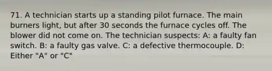 71. A technician starts up a standing pilot furnace. The main burners light, but after 30 seconds the furnace cycles off. The blower did not come on. The technician suspects: A: a faulty fan switch. B: a faulty gas valve. C: a defective thermocouple. D: Either "A" or "C"