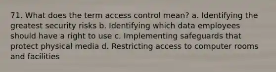 71. What does the term access control mean? a. Identifying the greatest security risks b. Identifying which data employees should have a right to use c. Implementing safeguards that protect physical media d. Restricting access to computer rooms and facilities