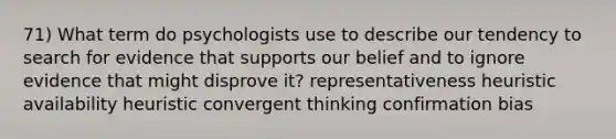 71) What term do psychologists use to describe our tendency to search for evidence that supports our belief and to ignore evidence that might disprove it? representativeness heuristic availability heuristic convergent thinking confirmation bias