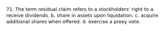 71. The term residual claim refers to a stockholders' right to a. receive dividends. b. share in assets upon liquidation. c. acquire additional shares when offered. d. exercise a proxy vote.