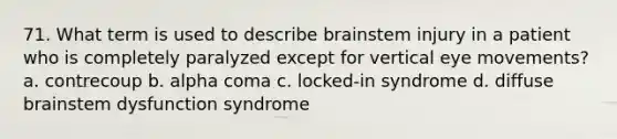 71. What term is used to describe brainstem injury in a patient who is completely paralyzed except for vertical eye movements? a. contrecoup b. alpha coma c. locked-in syndrome d. diffuse brainstem dysfunction syndrome