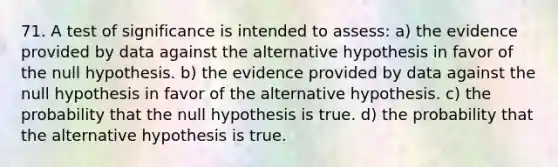 71. A test of significance is intended to assess: a) the evidence provided by data against the alternative hypothesis in favor of the null hypothesis. b) the evidence provided by data against the null hypothesis in favor of the alternative hypothesis. c) the probability that the null hypothesis is true. d) the probability that the alternative hypothesis is true.