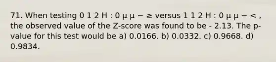 71. When testing 0 1 2 H : 0 µ µ − ≥ versus 1 1 2 H : 0 µ µ − < , the observed value of the Z-score was found to be - 2.13. The p-value for this test would be a) 0.0166. b) 0.0332. c) 0.9668. d) 0.9834.