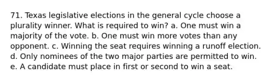 71. Texas legislative elections in the general cycle choose a plurality winner. What is required to win? a. One must win a majority of the vote. b. One must win more votes than any opponent. c. Winning the seat requires winning a runoff election. d. Only nominees of the two major parties are permitted to win. e. A candidate must place in first or second to win a seat.