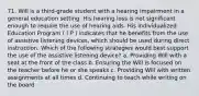 71. Will is a third-grade student with a hearing impairment in a general education setting. His hearing loss is not significant enough to require the use of hearing aids. His Individualized Education Program ( I P ) indicates that he benefits from the use of assistive listening devices, which should be used during direct instruction. Which of the following strategies would best support the use of the assistive listening device? a. Providing Will with a seat at the front of the class b. Ensuring the Will is focused on the teacher before he or she speaks c. Providing Will with written assignments at all times d. Continuing to teach while writing on the board