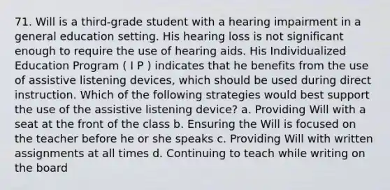 71. Will is a third-grade student with a hearing impairment in a general education setting. His hearing loss is not significant enough to require the use of hearing aids. His Individualized Education Program ( I P ) indicates that he benefits from the use of assistive listening devices, which should be used during direct instruction. Which of the following strategies would best support the use of the assistive listening device? a. Providing Will with a seat at the front of the class b. Ensuring the Will is focused on the teacher before he or she speaks c. Providing Will with written assignments at all times d. Continuing to teach while writing on the board