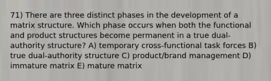 71) There are three distinct phases in the development of a matrix structure. Which phase occurs when both the functional and product structures become permanent in a true dual-authority structure? A) temporary cross-functional task forces B) true dual-authority structure C) product/brand management D) immature matrix E) mature matrix