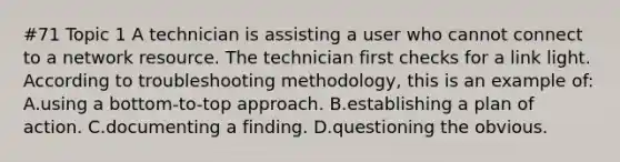 #71 Topic 1 A technician is assisting a user who cannot connect to a network resource. The technician first checks for a link light. According to troubleshooting methodology, this is an example of: A.using a bottom-to-top approach. B.establishing a plan of action. C.documenting a finding. D.questioning the obvious.