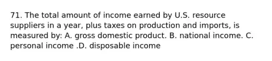 71. The total amount of income earned by U.S. resource suppliers in a year, plus taxes on production and imports, is measured by: A. gross domestic product. B. national income. C. personal income .D. disposable income