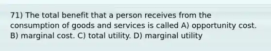 71) The total benefit that a person receives from the consumption of goods and services is called A) opportunity cost. B) marginal cost. C) total utility. D) marginal utility