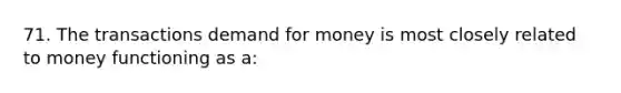 71. The transactions demand for money is most closely related to money functioning as a: