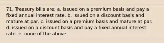 71. Treasury bills are: a. issued on a premium basis and pay a fixed annual interest rate. b. issued on a discount basis and mature at par. c. issued on a premium basis and mature at par. d. issued on a discount basis and pay a fixed annual interest rate. e. none of the above