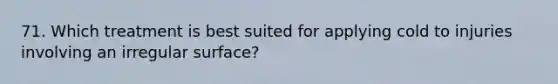 71. Which treatment is best suited for applying cold to injuries involving an irregular surface?