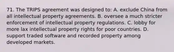 71. The TRIPS agreement was designed to: A. exclude China from all intellectual property agreements. B. oversee a much stricter enforcement of intellectual property regulations. C. lobby for more lax intellectual property rights for poor countries. D. support traded software and recorded property among developed markets.