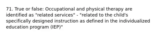 71. True or false: Occupational and physical therapy are identified as "related services" - "related to the child's specifically designed instruction as defined in the individualized education program (IEP)"