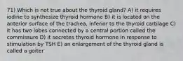 71) Which is not true about the thyroid gland? A) it requires iodine to synthesize thyroid hormone B) it is located on the anterior surface of the trachea, inferior to the thyroid cartilage C) it has two lobes connected by a central portion called the commissure D) it secretes thyroid hormone in response to stimulation by TSH E) an enlargement of the thyroid gland is called a goiter