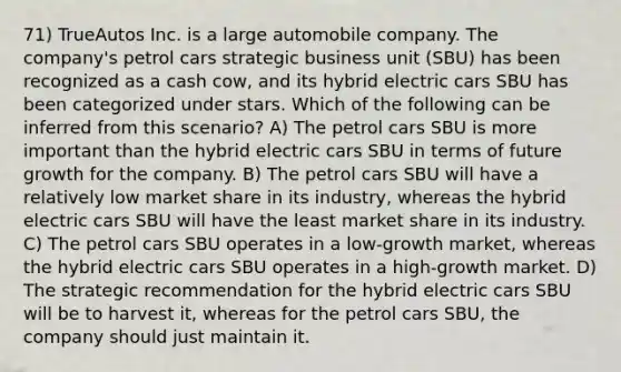 71) TrueAutos Inc. is a large automobile company. The company's petrol cars strategic business unit (SBU) has been recognized as a cash cow, and its hybrid electric cars SBU has been categorized under stars. Which of the following can be inferred from this scenario? A) The petrol cars SBU is more important than the hybrid electric cars SBU in terms of future growth for the company. B) The petrol cars SBU will have a relatively low market share in its industry, whereas the hybrid electric cars SBU will have the least market share in its industry. C) The petrol cars SBU operates in a low-growth market, whereas the hybrid electric cars SBU operates in a high-growth market. D) The strategic recommendation for the hybrid electric cars SBU will be to harvest it, whereas for the petrol cars SBU, the company should just maintain it.