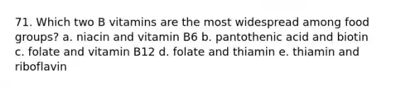 71. Which two B vitamins are the most widespread among food groups? a. niacin and vitamin B6 b. pantothenic acid and biotin c. folate and vitamin B12 d. folate and thiamin e. thiamin and riboflavin